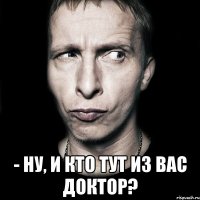  - ну, и кто тут из вас доктор?