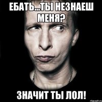 ебать...ты незнаеш меня? значит ты лол!