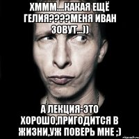 хммм....какая ещё гелия???меня иван зовут...)) а лекция-это хорошо,пригодится в жизни,уж поверь мне ;)