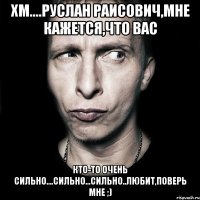 хм....руслан раисович,мне кажется,что вас кто-то очень сильно....сильно...сильно..любит,поверь мне ;)