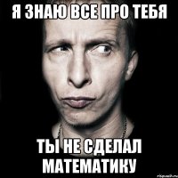 я знаю все про тебя ты не сделал математику