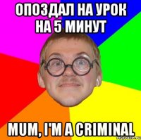 опоздал на урок на 5 минут mum, i'm a criminal