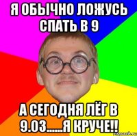 я обычно ложусь спать в 9 а сегодня лёг в 9.03......я круче!!