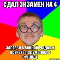 сдал экзамен на 4 заперся в ванной рыдал и всерьёз подумывал о суециде