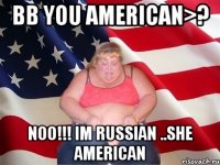 bb you american>? noo!!! im russian ..she american