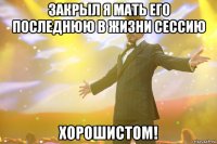 закрыл я мать его последнюю в жизни сессию хорошистом!