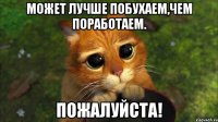 может лучше побухаем,чем поработаем. пожалуйста!