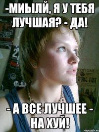 -миылй, я у тебя лучшая? - да! - а все лучшее - на хуй!