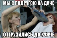 мы с подругою на даче отгрузились до хуяче