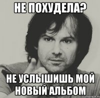 не похудела? не услышишь мой новый альбом