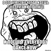 о это чувство когда идешь с подругами по улице и поешь "everybody dance now"