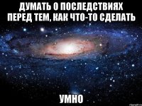 думать о последствиях перед тем, как что-то сделать умно