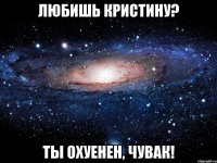 любишь кристину? ты охуенен, чувак!