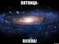 пятница- охуена!