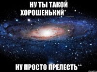 ну ты такой хорошенький*__* ну просто прелесть**