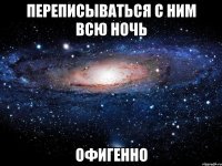 переписываться с ним всю ночь офигенно