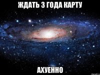 ждать 3 года карту ахуенно