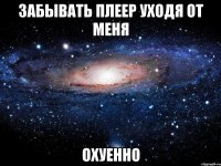 забывать плеер уходя от меня охуенно