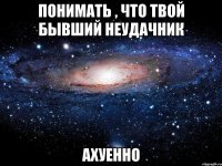 понимать , что твой бывший неудачник ахуенно