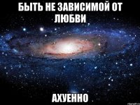 быть не зависимой от любви ахуенно