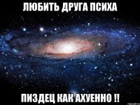 любить друга психа пиздец как ахуенно !!