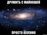 дружить с майкошей просто ахуенно