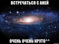 встречаться с аней очень очень круто^^