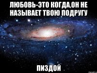 любовь-это когда,он не называет твою подругу пиздой