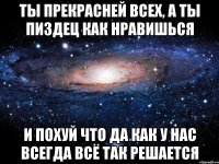 ты прекрасней всех, а ты пиздец как нравишься и похуй что да как у нас всегда всё так решается