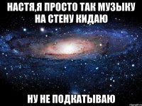 настя,я просто так музыку на стену кидаю ну не подкатываю