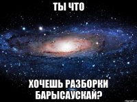 ты что хочешь разборки барысаускай?