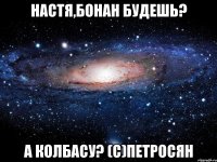 настя,бонан будешь? а колбасу? (с)петросян