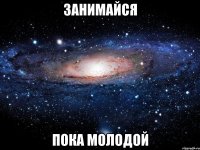 занимайся пока молодой