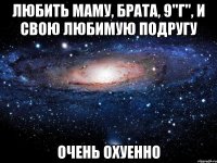 любить маму, брата, 9"г", и свою любимую подругу очень охуенно