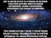 шаг за шагом кротко ты ступаешь по весенней, сказочной дорожке. мило взглядом окружающих, сабина, соблазняешь, позволяешь себе больше ты немножко твое сияние всегда с тобой, с тобою рядом плывет солнце. любима светом ты и мглой, украшаешь ты сабина жизненные кольца.