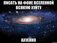 писать на фоне вселенной всякую хуйту ахуенно