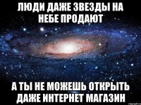 люди даже звезды на небе продают а ты не можешь открыть даже интернет магазин