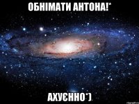 обнімати антона!* ахуєнно*)