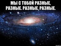 мы с тобой разные, разные. разные, разные. 