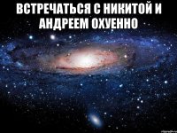 встречаться с никитой и андреем охуенно 