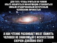 для того, чтобы учиться на чужом опыте-набираться информации-становиться умным эрудированным интересным человеком-личностью а как чтение развивает мозг-память человек не знакомый с искусством скучен-духовно пуст