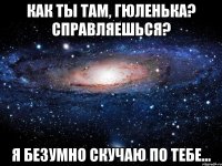 как ты там, гюленька? справляешься? я безумно скучаю по тебе...