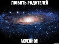 любить родителей ахуенно!!