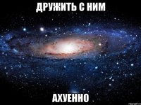 дружить с ним ахуенно