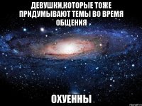 девушки,которые тоже придумывают темы во время общения охуенны