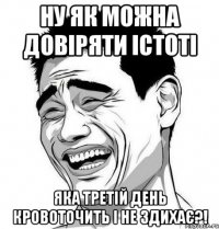 ну як можна довіряти істоті яка третій день кровоточить і не здихає?!