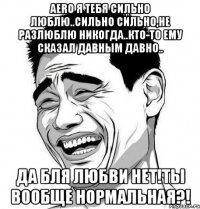 aero я тебя сильно люблю..сильно сильно,не разлюблю никогда..кто-то ему сказал давным давно.. да бля любви нет!ты вообще нормальная?!