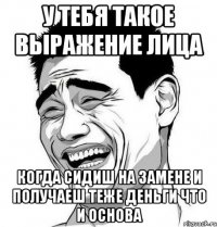 у тебя такое выражение лица когда сидиш на замене и получаеш теже деньги что и основа