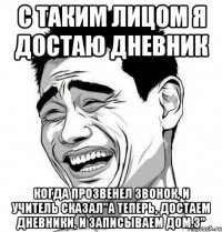 с таким лицом я достаю дневник когда прозвенел звонок, и учитель сказал"а теперь, достаем дневники, и записываем дом.з"