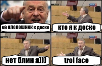 ей ОЛОЛОШНИК к доске кто я к доске нет блин я))) trol face